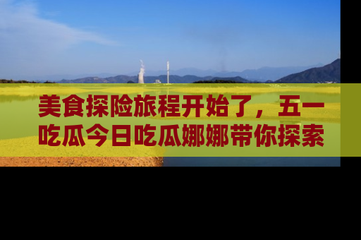 美食探险旅程开始了，五一吃瓜今日吃瓜娜娜带你探索精彩首页线路。