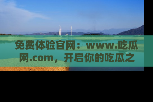 免费体验官网：www.吃瓜网.com，开启你的吃瓜之旅