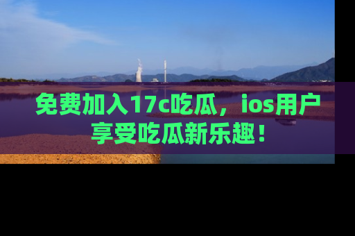 免费加入17c吃瓜，ios用户享受吃瓜新乐趣！