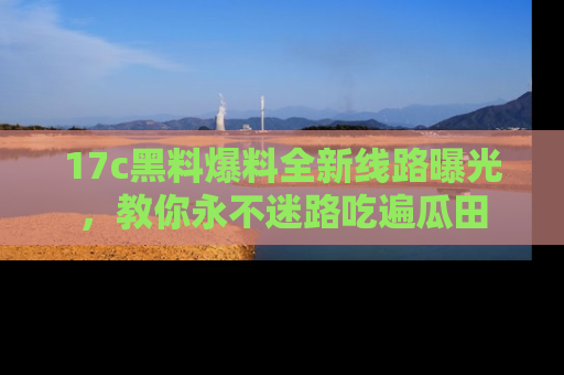17c黑料爆料全新线路曝光，教你永不迷路吃遍瓜田
