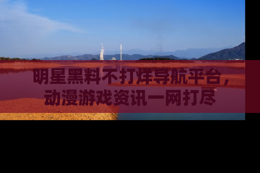 明星黑料不打烊导航平台，动漫游戏资讯一网打尽