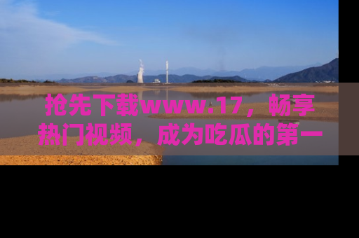 抢先下载www.17，畅享热门视频，成为吃瓜的第一手信息者！