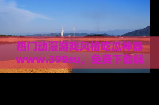热门动漫游戏风格吃瓜神器www.399su，免费下载畅享精彩