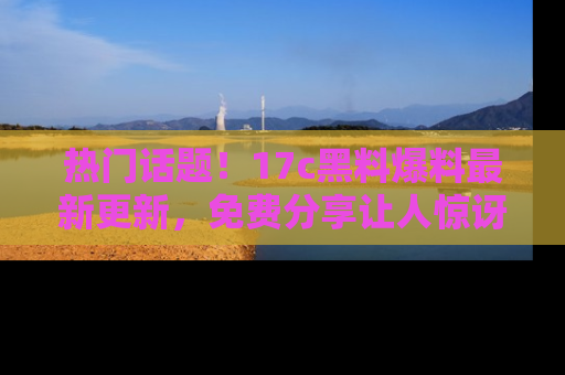 热门话题！17c黑料爆料最新更新，免费分享让人惊讶的事实！