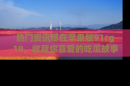 热门资讯尽在苹果版91cg19，收藏你喜爱的吃瓜故事吧！