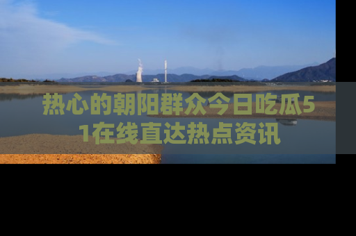 热心的朝阳群众今日吃瓜51在线直达热点资讯