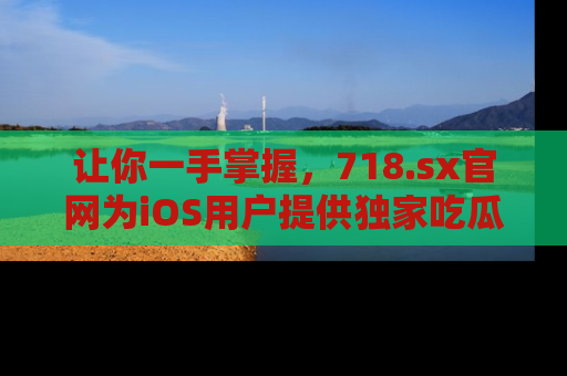 让你一手掌握，718.sx官网为iOS用户提供独家吃瓜内容！
