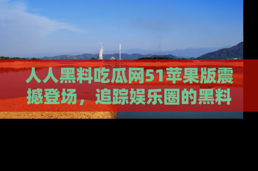 人人黑料吃瓜网51苹果版震撼登场，追踪娱乐圈的黑料与热闻