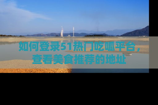 如何登录51热门吃呱平台，查看美食推荐的地址
