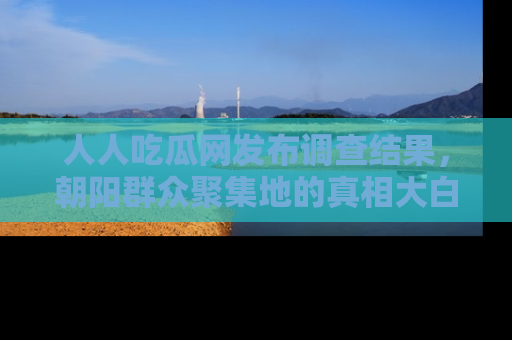 人人吃瓜网发布调查结果，朝阳群众聚集地的真相大白