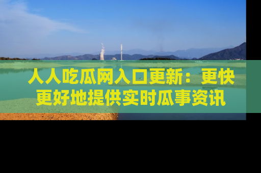 人人吃瓜网入口更新：更快更好地提供实时瓜事资讯