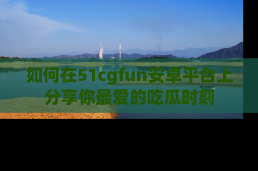 如何在51cgfun安卓平台上分享你最爱的吃瓜时刻