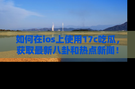 如何在ios上使用17c吃瓜，获取最新八卦和热点新闻！