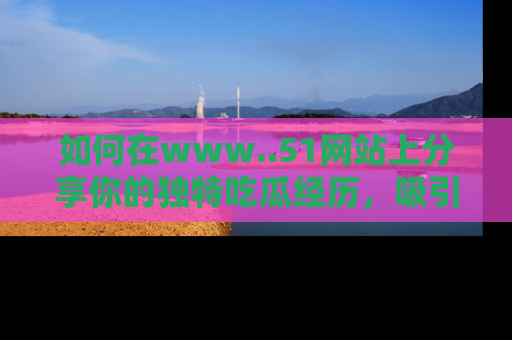如何在www..51网站上分享你的独特吃瓜经历，吸引更多用户关注