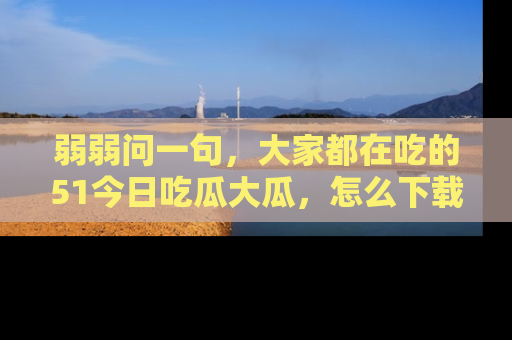 弱弱问一句，大家都在吃的51今日吃瓜大瓜，怎么下载登录才能体验最新入口？