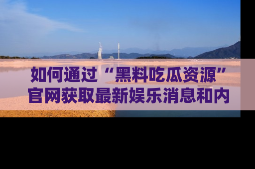 如何通过“黑料吃瓜资源”官网获取最新娱乐消息和内幕爆料