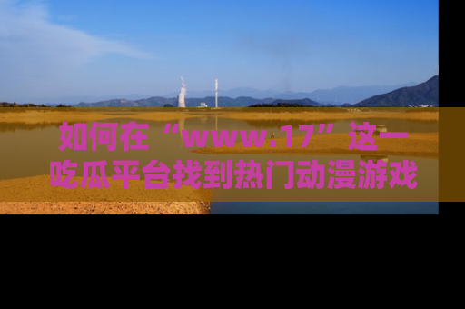 如何在“www.17”这一吃瓜平台找到热门动漫游戏风格的链接？
