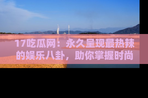 17吃瓜网：永久呈现最热辣的娱乐八卦，助你掌握时尚趋势
