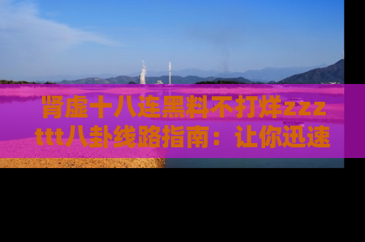 肾虚十八连黑料不打烊zzzttt八卦线路指南：让你迅速掌握热点事件脉络