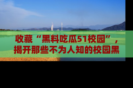 收藏“黑料吃瓜51校园”，揭开那些不为人知的校园黑幕！