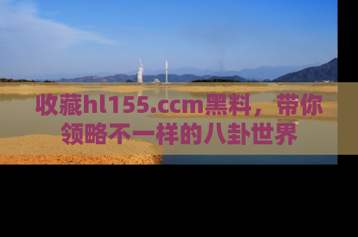 收藏hl155.ccm黑料，带你领略不一样的八卦世界
