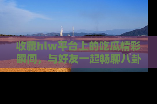 收藏hlw平台上的吃瓜精彩瞬间，与好友一起畅聊八卦趣闻！