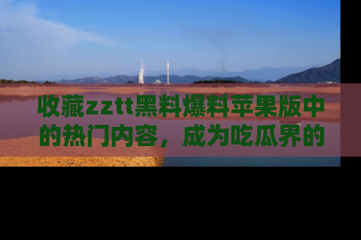 收藏zztt黑料爆料苹果版中的热门内容，成为吃瓜界的资深玩家！