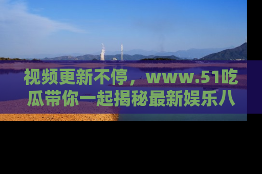 视频更新不停，www.51吃瓜带你一起揭秘最新娱乐八卦，畅享信息盛宴！