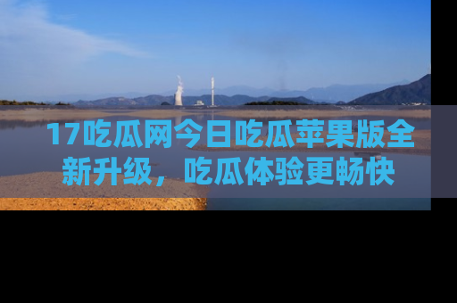 17吃瓜网今日吃瓜苹果版全新升级，吃瓜体验更畅快