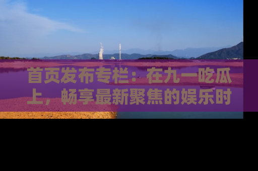 首页发布专栏：在九一吃瓜上，畅享最新聚焦的娱乐时讯
