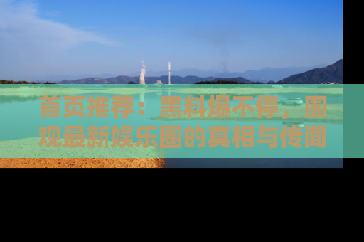 首页推荐：黑料爆不停，围观最新娱乐圈的真相与传闻