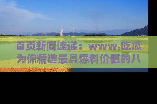 首页新闻速递：www.吃瓜为你精选最具爆料价值的八卦和趣闻！