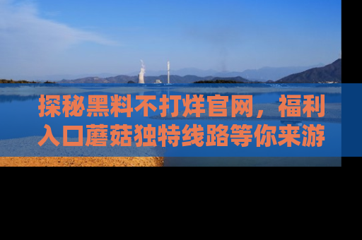 探秘黑料不打烊官网，福利入口蘑菇独特线路等你来游玩！