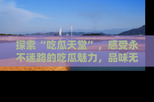 探索“吃瓜天堂”，感受永不迷路的吃瓜魅力，品味无尽的美食！