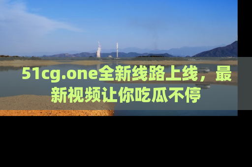 51cg.one全新线路上线，最新视频让你吃瓜不停