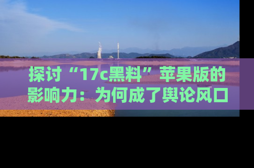 探讨“17c黑料”苹果版的影响力：为何成了舆论风口？
