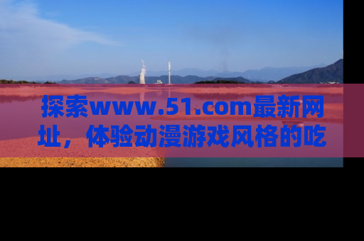 探索www.51.com最新网址，体验动漫游戏风格的吃瓜乐趣！