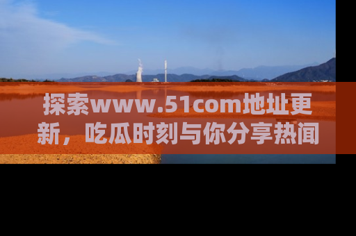 探索www.51com地址更新，吃瓜时刻与你分享热闻