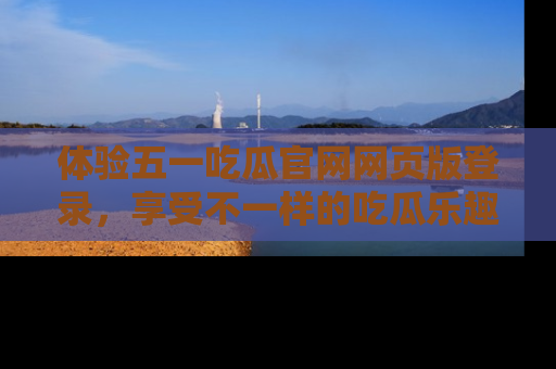 体验五一吃瓜官网网页版登录，享受不一样的吃瓜乐趣与互动体验