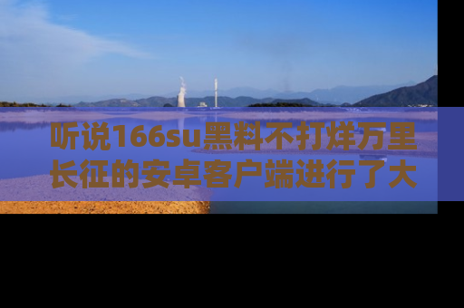 听说166su黑料不打烊万里长征的安卓客户端进行了大更新，八卦内容更加精彩与丰富！