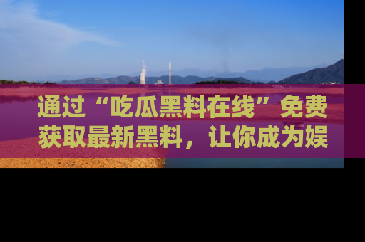 通过“吃瓜黑料在线”免费获取最新黑料，让你成为娱乐圈的内幕专家！
