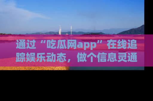 通过“吃瓜网app”在线追踪娱乐动态，做个信息灵通的吃瓜群众！