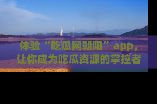 体验“吃瓜网朝阳”app，让你成为吃瓜资源的掌控者，独家资讯尽在掌握！
