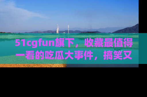 51cgfun旗下，收藏最值得一看的吃瓜大事件，搞笑又精彩！