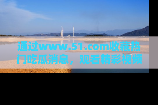 通过www.51.com收藏热门吃瓜消息，观看精彩视频与段子！