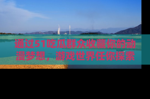 通过51吃瓜群众收藏你的动漫梦想，游戏世界任你探索