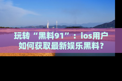 玩转“黑料91”：ios用户如何获取最新娱乐黑料？