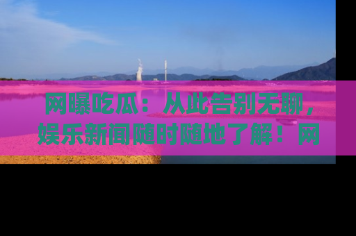 网曝吃瓜：从此告别无聊，娱乐新闻随时随地了解！网址：www.wangbaoegua.com