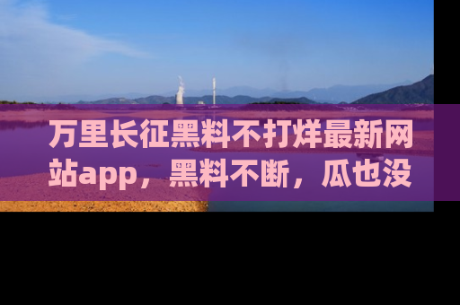 万里长征黑料不打烊最新网站app，黑料不断，瓜也没断，真香！