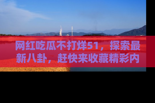 网红吃瓜不打烊51，探索最新八卦，赶快来收藏精彩内容！